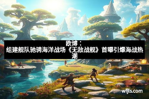 欧博：组建舰队驰骋海洋战场《无敌战舰》首曝引爆海战热潮